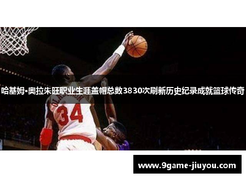 哈基姆·奥拉朱旺职业生涯盖帽总数3830次刷新历史纪录成就篮球传奇