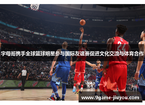 字母哥携手全球篮球明星参与国际友谊赛促进文化交流与体育合作