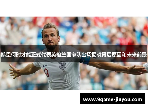 凯恩何时才能正式代表英格兰国家队出场揭晓背后原因和未来前景