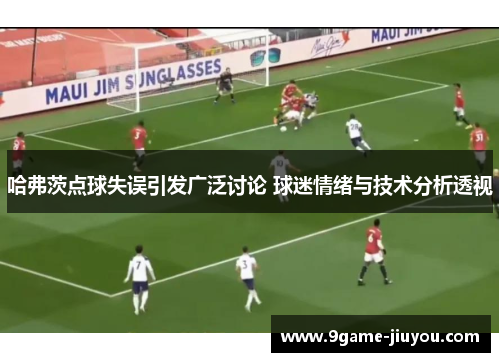 哈弗茨点球失误引发广泛讨论 球迷情绪与技术分析透视