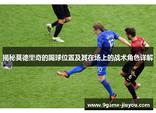 揭秘莫德里奇的踢球位置及其在场上的战术角色详解 揭秘莫德里奇的踢球位置及其在场上的战术角色详解