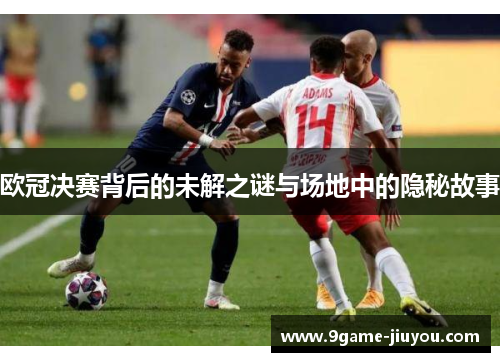 欧冠决赛背后的未解之谜与场地中的隐秘故事 欧冠决赛背后的未解之谜与场地中的隐秘故事