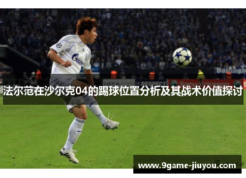 法尔范在沙尔克04的踢球位置分析及其战术价值探讨 法尔范在沙尔克04的踢球位置分析及其战术价值探讨
