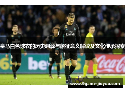 皇马白色球衣的历史渊源与象征意义解读及文化传承探索 皇马白色球衣的历史渊源与象征意义解读及文化传承探索